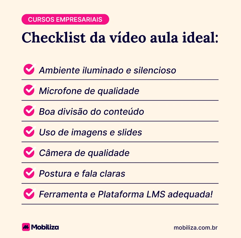 Checklist da vídeo aula ideal para cursos empresariais Ambiente iluminado e silencioso Microfone de qualidade Boa divisão do conteúdo Uso de imagens e slides Câmera de qualidade Postura e fala claras Ferramenta e Plataforma LMS adequada!